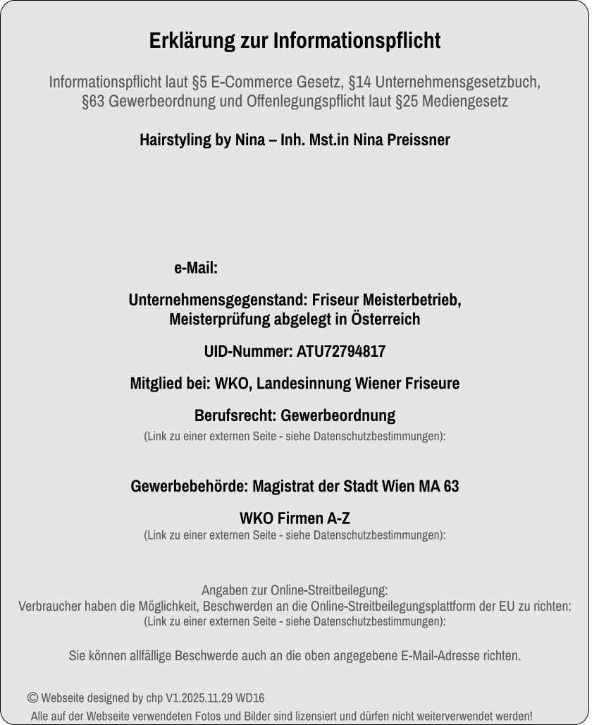 Erklärung zur InformationspflichtInformationspflicht laut §5 E-Commerce Gesetz, §14 Unternehmensgesetzbuch, §63 Gewerbeordnung und Offenlegungspflicht laut §25 Mediengesetz Hairstyling by Nina – Inh. Mst.in Nina Preissner                                                                                                                     e-Mail:   Unternehmensgegenstand: Friseur Meisterbetrieb, Meisterprüfung abgelegt in Österreich  UID-Nummer: ATU72794817 Mitglied bei: WKO, Landesinnung Wiener Friseure Berufsrecht: Gewerbeordnung (Link zu einer externen Seite - siehe Datenschutzbestimmungen):   Gewerbebehörde: Magistrat der Stadt Wien MA 63 WKO Firmen A-Z(Link zu einer externen Seite - siehe Datenschutzbestimmungen):  Angaben zur Online-Streitbeilegung:Verbraucher haben die Möglichkeit, Beschwerden an die Online-Streitbeilegungsplattform der EU zu richten: (Link zu einer externen Seite - siehe Datenschutzbestimmungen):                                                                                Sie können allfällige Beschwerde auch an die oben angegebene E-Mail-Adresse richten.  Webseite designed by chp V1.2025.11.29 WD16Alle auf der Webseite verwendeten Fotos und Bilder sind lizensiert und dürfen nicht weiterverwendet werden!